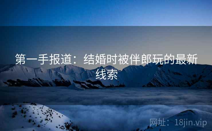 第一手报道：结婚时被伴郎玩的最新线索