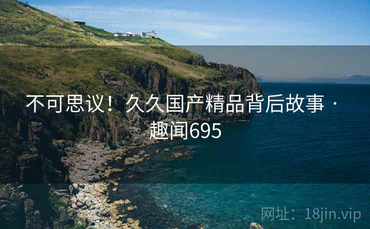 不可思议！久久国产精品背后故事 · 趣闻695