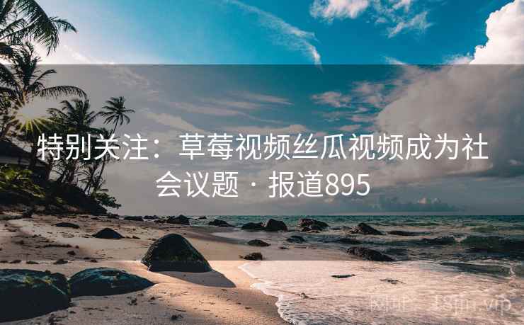 特别关注：草莓视频丝瓜视频成为社会议题 · 报道895
