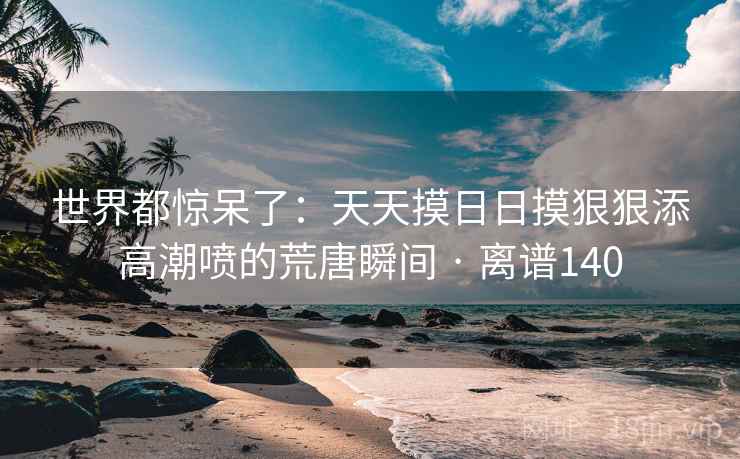 世界都惊呆了：天天摸日日摸狠狠添高潮喷的荒唐瞬间 · 离谱140