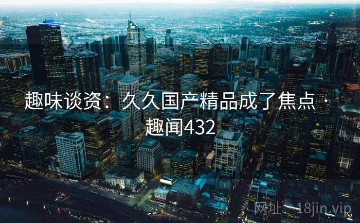 趣味谈资：久久国产精品成了焦点 · 趣闻432