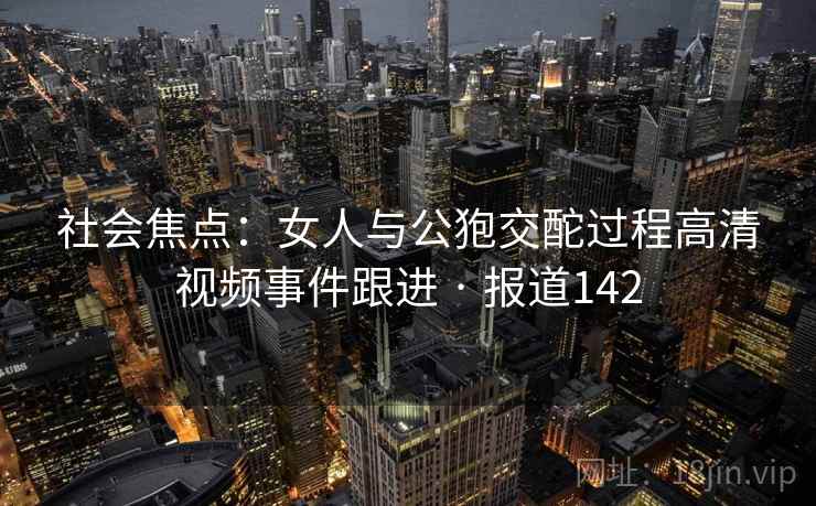 社会焦点:女人与公狍交酡过程高清视频事件跟进 · 报道142 社会焦点:女人与公狍交酡过程高清视频事件跟进 · 报道142