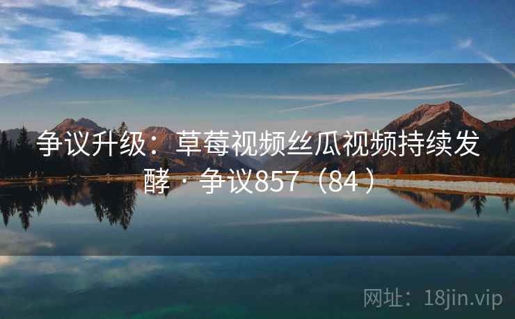 争议升级：草莓视频丝瓜视频持续发酵 · 争议857（84 ）