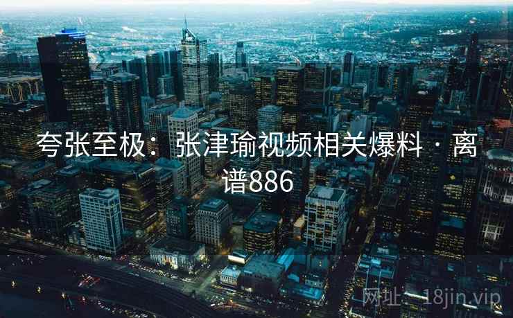 夸张至极：张津瑜视频相关爆料 · 离谱886