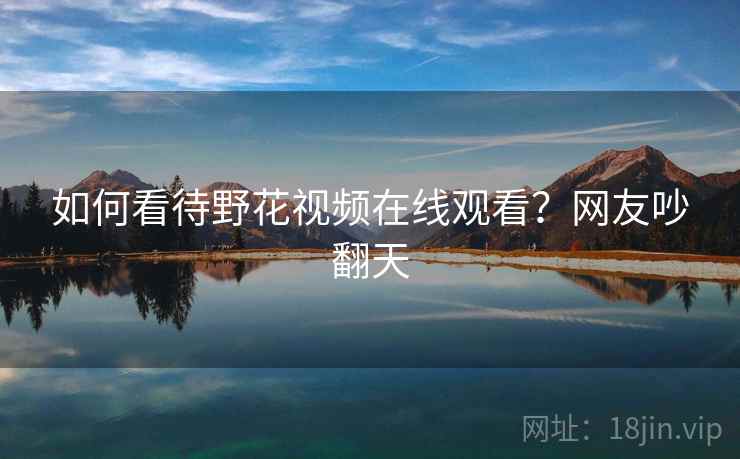 如何看待野花视频在线观看?网友吵翻天 如何看待野花视频在线观看?网友吵翻天