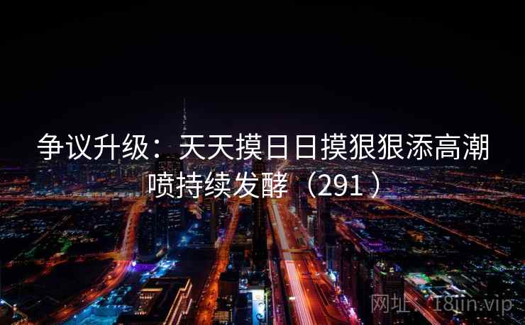 争议升级:天天摸日日摸狠狠添高潮喷持续发酵(291 ) 争议升级:天天摸日日摸狠狠添高潮喷持续发酵(291 )